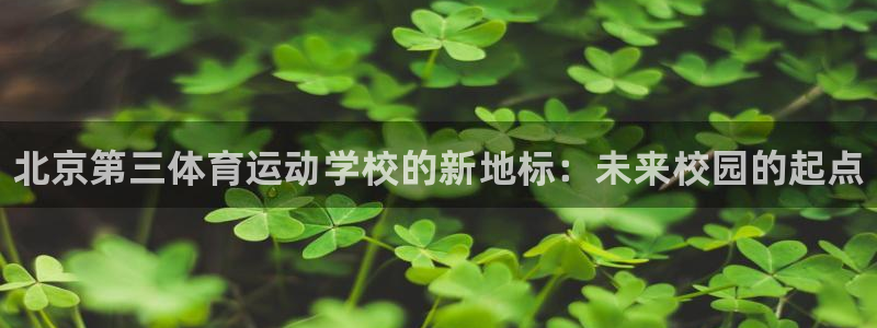 JJB竞技宝官网下载是干嘛的公司：北京第三体育运动学校的新地