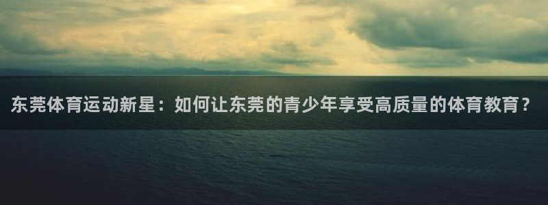 JJB竞技宝官网下载平台假的吗是真的吗吗：东莞体育运